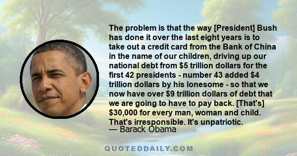 The problem is that the way [President] Bush has done it over the last eight years is to take out a credit card from the Bank of China in the name of our children, driving up our national debt from $5 trillion dollars