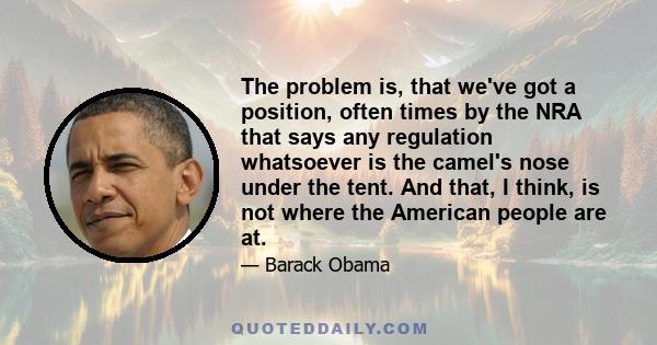 The problem is, that we've got a position, often times by the NRA that says any regulation whatsoever is the camel's nose under the tent. And that, I think, is not where the American people are at.