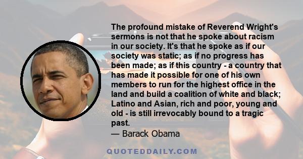 The profound mistake of Reverend Wright's sermons is not that he spoke about racism in our society. It's that he spoke as if our society was static; as if no progress has been made; as if this country - a country that