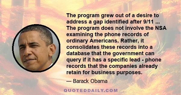 The program grew out of a desire to address a gap identified after 9/11 ... The program does not involve the NSA examining the phone records of ordinary Americans. Rather, it consolidates these records into a database