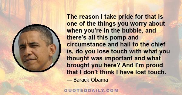 The reason I take pride for that is one of the things you worry about when you're in the bubble, and there's all this pomp and circumstance and hail to the chief is, do you lose touch with what you thought was important 