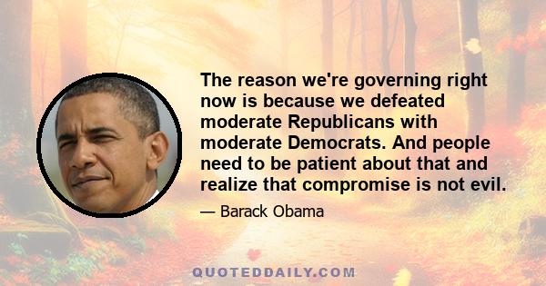 The reason we're governing right now is because we defeated moderate Republicans with moderate Democrats. And people need to be patient about that and realize that compromise is not evil.