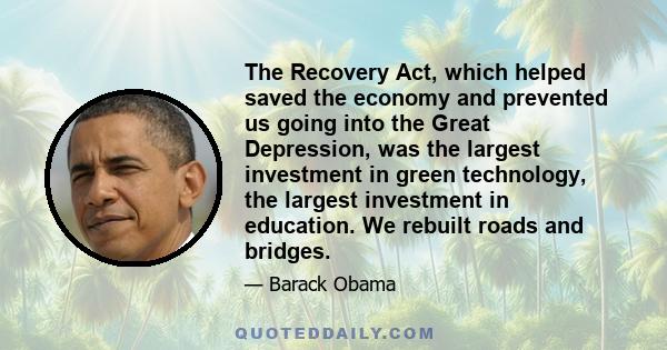 The Recovery Act, which helped saved the economy and prevented us going into the Great Depression, was the largest investment in green technology, the largest investment in education. We rebuilt roads and bridges.