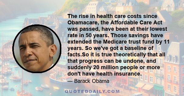 The rise in health care costs since Obamacare, the Affordable Care Act was passed, have been at their lowest rate in 50 years. Those savings have extended the Medicare trust fund by 11 years. So we've got a baseline of