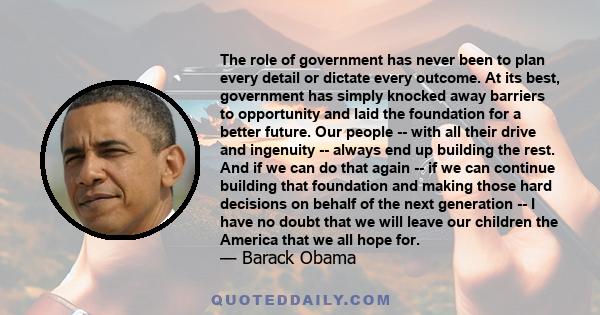 The role of government has never been to plan every detail or dictate every outcome. At its best, government has simply knocked away barriers to opportunity and laid the foundation for a better future. Our people --