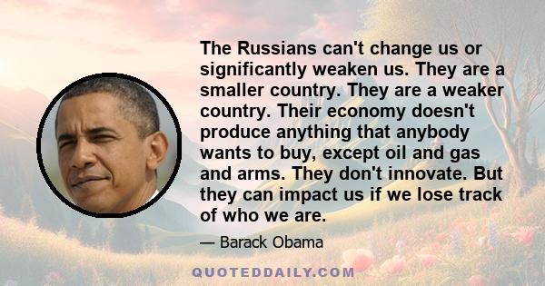 The Russians can't change us or significantly weaken us. They are a smaller country. They are a weaker country. Their economy doesn't produce anything that anybody wants to buy, except oil and gas and arms. They don't