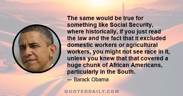 The same would be true for something like Social Security, where historically, if you just read the law and the fact that it excluded domestic workers or agricultural workers, you might not see race in it, unless you