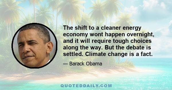 The shift to a cleaner energy economy wont happen overnight, and it will require tough choices along the way. But the debate is settled. Climate change is a fact.