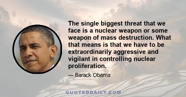 The single biggest threat that we face is a nuclear weapon or some weapon of mass destruction. What that means is that we have to be extraordinarily aggressive and vigilant in controlling nuclear proliferation.