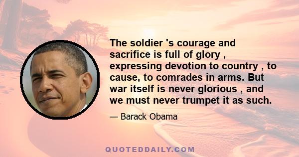 The soldier 's courage and sacrifice is full of glory , expressing devotion to country , to cause, to comrades in arms. But war itself is never glorious , and we must never trumpet it as such.