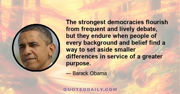 The strongest democracies flourish from frequent and lively debate, but they endure when people of every background and belief find a way to set aside smaller differences in service of a greater purpose.