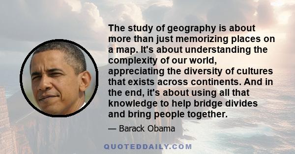 The study of geography is about more than just memorizing places on a map. It's about understanding the complexity of our world, appreciating the diversity of cultures that exists across continents. And in the end, it's 