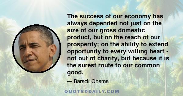 The success of our economy has always depended not just on the size of our gross domestic product, but on the reach of our prosperity; on the ability to extend opportunity to every willing heart - not out of charity,