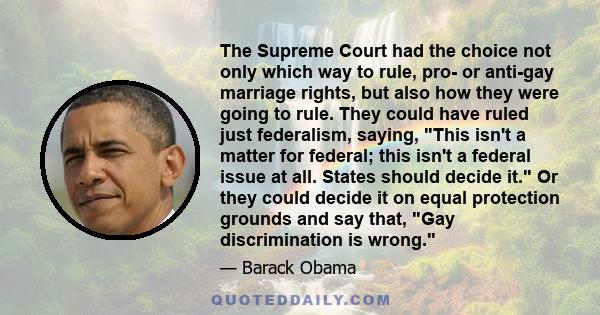 The Supreme Court had the choice not only which way to rule, pro- or anti-gay marriage rights, but also how they were going to rule. They could have ruled just federalism, saying, This isn't a matter for federal; this