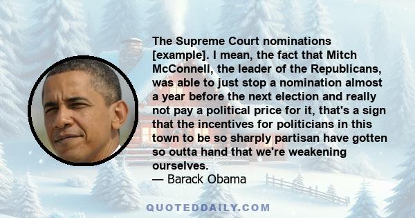 The Supreme Court nominations [example]. I mean, the fact that Mitch McConnell, the leader of the Republicans, was able to just stop a nomination almost a year before the next election and really not pay a political