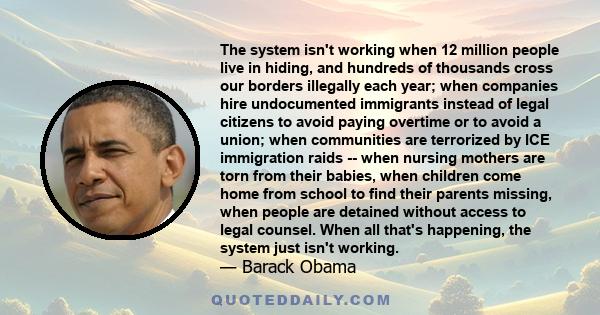 The system isn't working when 12 million people live in hiding, and hundreds of thousands cross our borders illegally each year; when companies hire undocumented immigrants instead of legal citizens to avoid paying