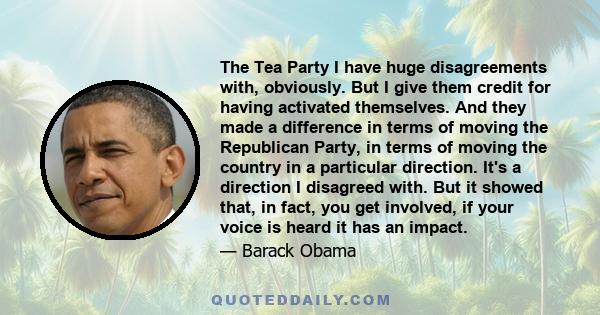 The Tea Party I have huge disagreements with, obviously. But I give them credit for having activated themselves. And they made a difference in terms of moving the Republican Party, in terms of moving the country in a