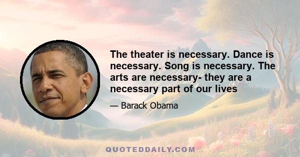 The theater is necessary. Dance is necessary. Song is necessary. The arts are necessary- they are a necessary part of our lives