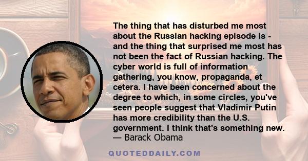 The thing that has disturbed me most about the Russian hacking episode is - and the thing that surprised me most has not been the fact of Russian hacking. The cyber world is full of information gathering, you know,