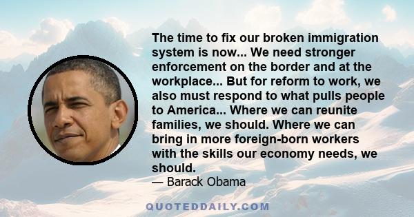 The time to fix our broken immigration system is now... We need stronger enforcement on the border and at the workplace... But for reform to work, we also must respond to what pulls people to America... Where we can