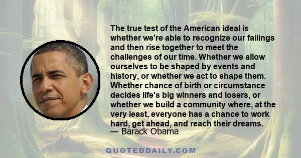 The true test of the American ideal is whether we're able to recognize our failings and then rise together to meet the challenges of our time. Whether we allow ourselves to be shaped by events and history, or whether we 