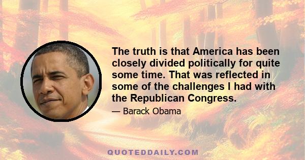 The truth is that America has been closely divided politically for quite some time. That was reflected in some of the challenges I had with the Republican Congress.