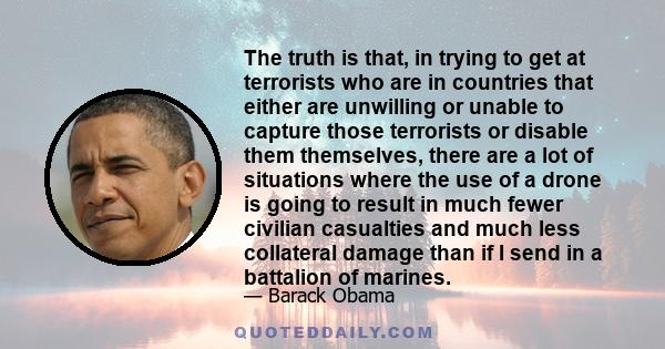 The truth is that, in trying to get at terrorists who are in countries that either are unwilling or unable to capture those terrorists or disable them themselves, there are a lot of situations where the use of a drone