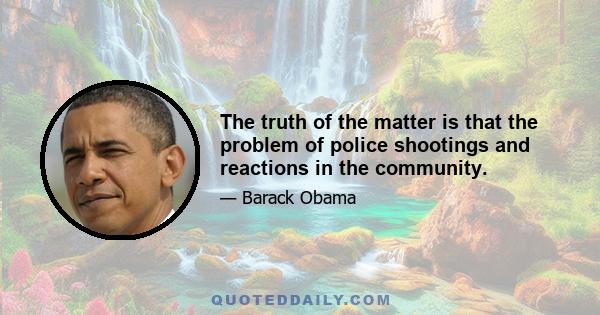 The truth of the matter is that the problem of police shootings and reactions in the community.