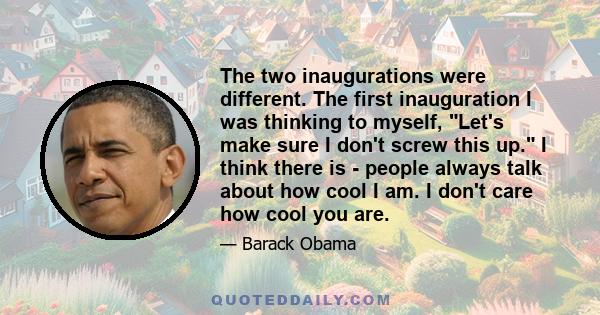 The two inaugurations were different. The first inauguration I was thinking to myself, Let's make sure I don't screw this up. I think there is - people always talk about how cool I am. I don't care how cool you are.