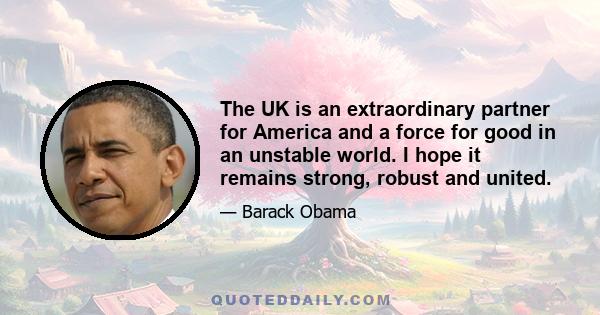 The UK is an extraordinary partner for America and a force for good in an unstable world. I hope it remains strong, robust and united.