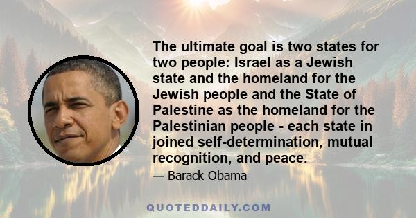 The ultimate goal is two states for two people: Israel as a Jewish state and the homeland for the Jewish people and the State of Palestine as the homeland for the Palestinian people - each state in joined