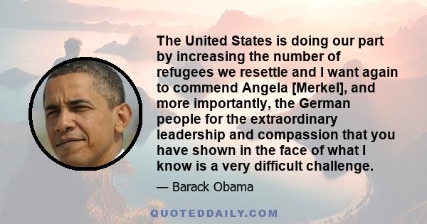 The United States is doing our part by increasing the number of refugees we resettle and I want again to commend Angela [Merkel], and more importantly, the German people for the extraordinary leadership and compassion