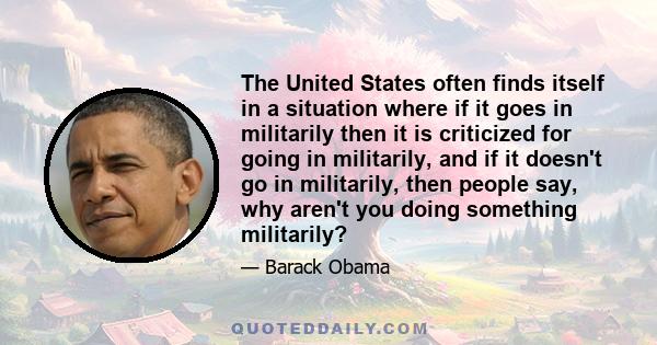 The United States often finds itself in a situation where if it goes in militarily then it is criticized for going in militarily, and if it doesn't go in militarily, then people say, why aren't you doing something