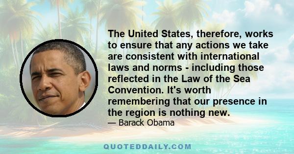 The United States, therefore, works to ensure that any actions we take are consistent with international laws and norms - including those reflected in the Law of the Sea Convention. It's worth remembering that our