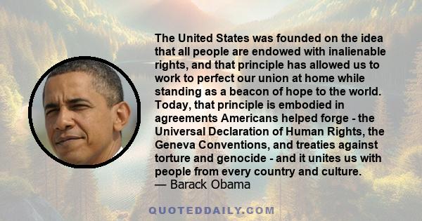 The United States was founded on the idea that all people are endowed with inalienable rights, and that principle has allowed us to work to perfect our union at home while standing as a beacon of hope to the world.