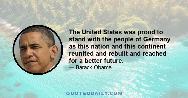 The United States was proud to stand with the people of Germany as this nation and this continent reunited and rebuilt and reached for a better future.