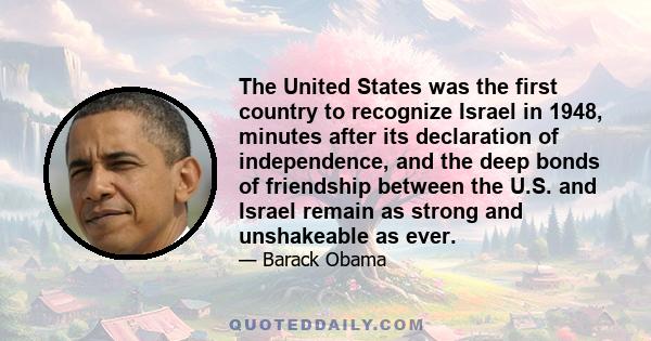 The United States was the first country to recognize Israel in 1948, minutes after its declaration of independence, and the deep bonds of friendship between the U.S. and Israel remain as strong and unshakeable as ever.