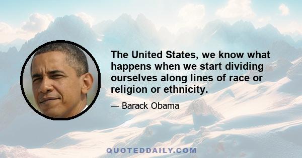 The United States, we know what happens when we start dividing ourselves along lines of race or religion or ethnicity.