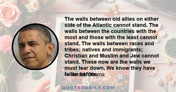 The walls between old allies on either side of the Atlantic cannot stand. The walls between the countries with the most and those with the least cannot stand. The walls between races and tribes; natives and immigrants;