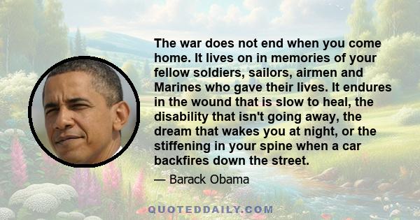 The war does not end when you come home. It lives on in memories of your fellow soldiers, sailors, airmen and Marines who gave their lives. It endures in the wound that is slow to heal, the disability that isn't going