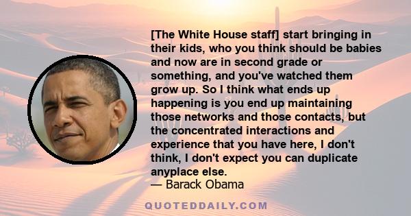 [The White House staff] start bringing in their kids, who you think should be babies and now are in second grade or something, and you've watched them grow up. So I think what ends up happening is you end up maintaining 