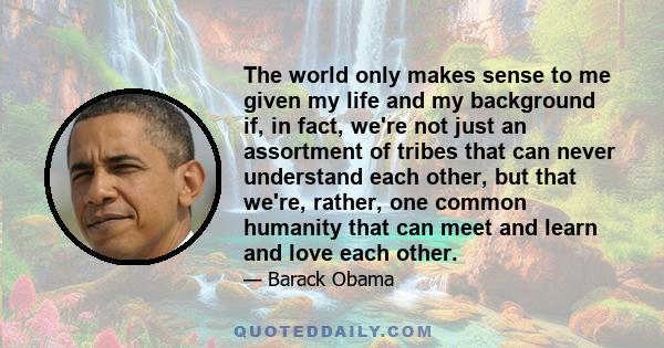 The world only makes sense to me given my life and my background if, in fact, we're not just an assortment of tribes that can never understand each other, but that we're, rather, one common humanity that can meet and