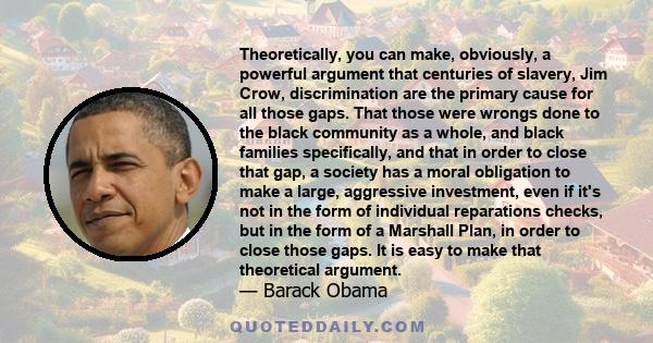 Theoretically, you can make, obviously, a powerful argument that centuries of slavery, Jim Crow, discrimination are the primary cause for all those gaps. That those were wrongs done to the black community as a whole,