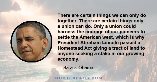 There are certain things we can only do together. There are certain things only a union can do. Only a union could harness the courage of our pioneers to settle the American west, which is why President Abraham Lincoln