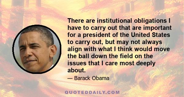 There are institutional obligations I have to carry out that are important for a president of the United States to carry out, but may not always align with what I think would move the ball down the field on the issues