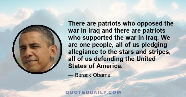 There are patriots who opposed the war in Iraq and there are patriots who supported the war in Iraq. We are one people, all of us pledging allegiance to the stars and stripes, all of us defending the United States of