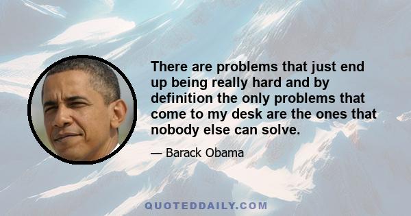 There are problems that just end up being really hard and by definition the only problems that come to my desk are the ones that nobody else can solve.