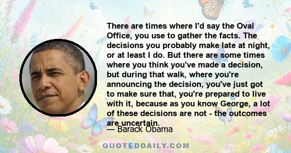 There are times where I'd say the Oval Office, you use to gather the facts. The decisions you probably make late at night, or at least I do. But there are some times where you think you've made a decision, but during