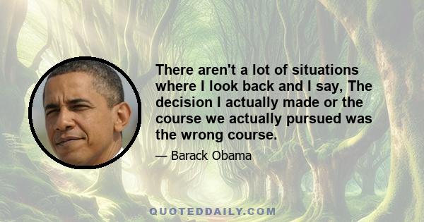 There aren't a lot of situations where I look back and I say, The decision I actually made or the course we actually pursued was the wrong course.