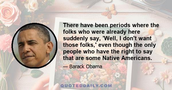 There have been periods where the folks who were already here suddenly say, 'Well, I don't want those folks,' even though the only people who have the right to say that are some Native Americans.